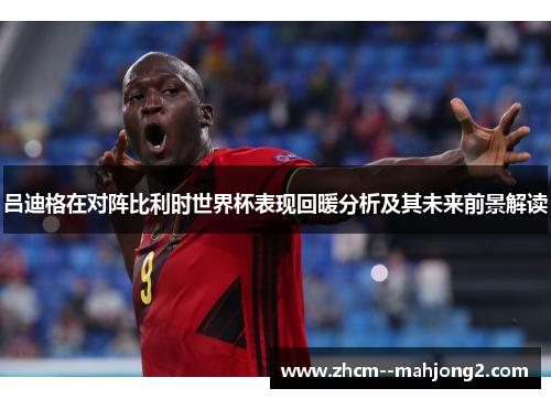 吕迪格在对阵比利时世界杯表现回暖分析及其未来前景解读