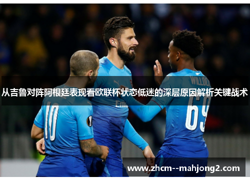 从吉鲁对阵阿根廷表现看欧联杯状态低迷的深层原因解析关键战术