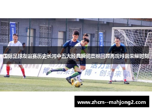 国际足球友谊赛历史长河中五大经典瞬间震撼回顾再现绿茵荣耀时刻